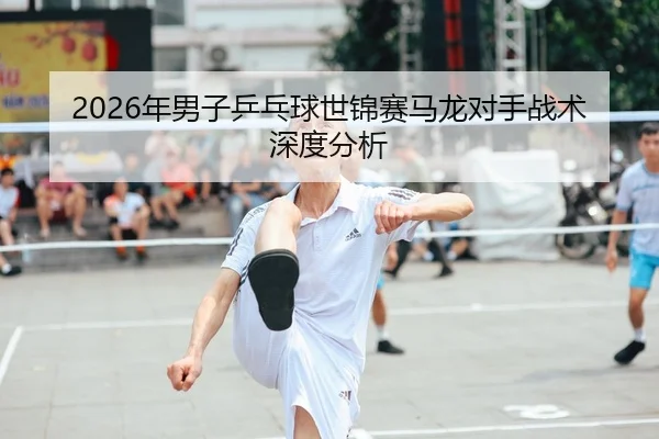 2026年男子乒乓球世锦赛马龙对手战术深度分析
