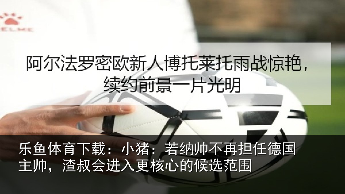 乐鱼体育下载:小猪:若纳帅不再担任德国主帅,渣叔会进入更核心的候选范围